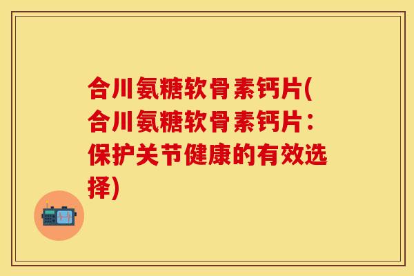 合川氨糖软骨素钙片(合川氨糖软骨素钙片：保护关节健康的有效选择)