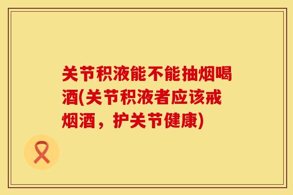 关节积液能不能抽烟喝酒(关节积液者应该戒烟酒，护关节健康)