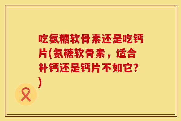 吃氨糖软骨素还是吃钙片(氨糖软骨素，适合补钙还是钙片不如它？)