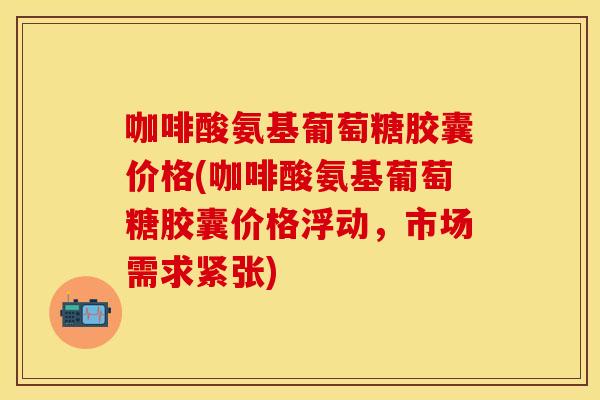 咖啡酸氨基葡萄糖胶囊价格(咖啡酸氨基葡萄糖胶囊价格浮动，市场需求紧张)