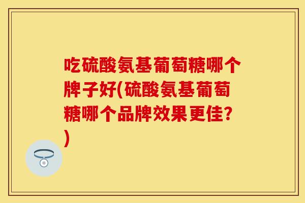 吃硫酸氨基葡萄糖哪个牌子好(硫酸氨基葡萄糖哪个品牌效果更佳?) 吃硫酸氨基葡萄糖哪个牌子好(硫酸氨基葡萄糖哪个品牌效果更佳?)