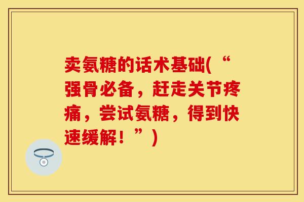 卖氨糖的话术基础(“强骨必备，赶走关节疼痛，尝试氨糖，得到快速缓解！”)