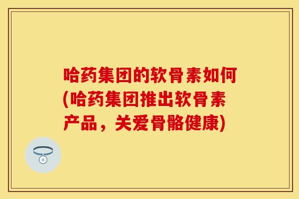哈药集团的软骨素如何(哈药集团推出软骨素产品，关爱骨骼健康)