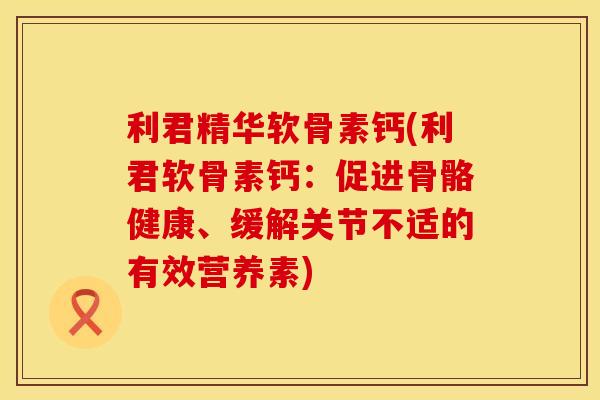 利君精华软骨素钙(利君软骨素钙：促进骨骼健康、缓解关节不适的有效营养素)