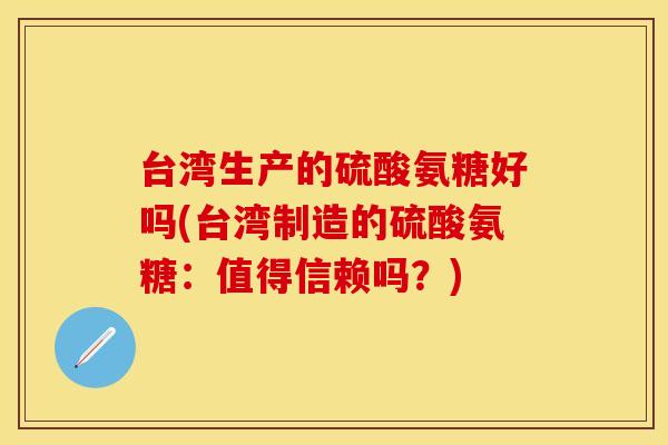 台湾生产的硫酸氨糖好吗(台湾制造的硫酸氨糖：值得信赖吗？)