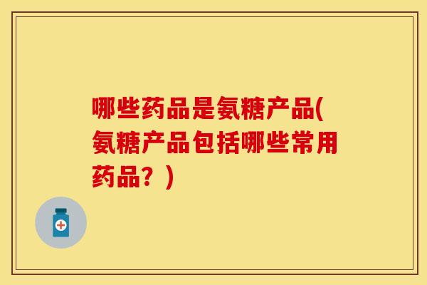 哪些药品是氨糖产品(氨糖产品包括哪些常用药品？)