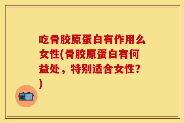 吃骨胶原蛋白有作用么女性(骨胶原蛋白有何益处，特别适合女性？)