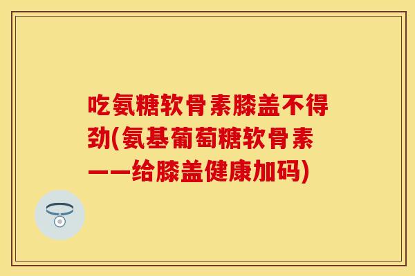 吃氨糖软骨素膝盖不得劲(氨基葡萄糖软骨素——给膝盖健康加码)