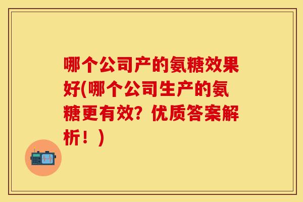 哪个公司产的氨糖效果好(哪个公司生产的氨糖更有效?优质答案解析!) 哪个公司产的氨糖效果好(哪个公司生产的氨糖更有效?优质答案解析!)