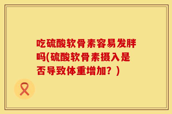 吃硫酸软骨素容易发胖吗(硫酸软骨素摄入是否导致体重增加?) 吃硫酸软骨素容易发胖吗(硫酸软骨素摄入是否导致体重增加?)