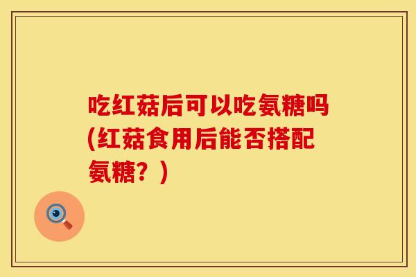 吃红菇后可以吃氨糖吗(红菇食用后能否搭配氨糖？)