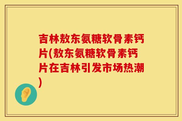 吉林敖东氨糖软骨素钙片(敖东氨糖软骨素钙片在吉林引发市场热潮)