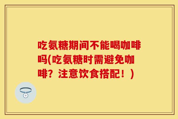 吃氨糖期间不能喝咖啡吗(吃氨糖时需避免咖啡？注意饮食搭配！)