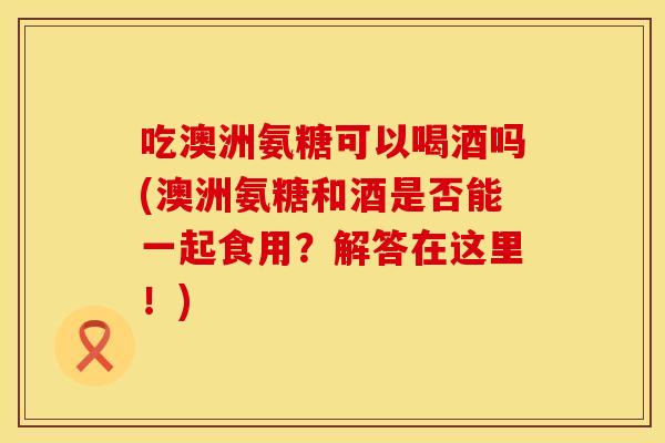 吃澳洲氨糖可以喝酒吗(澳洲氨糖和酒是否能一起食用？解答在这里！)