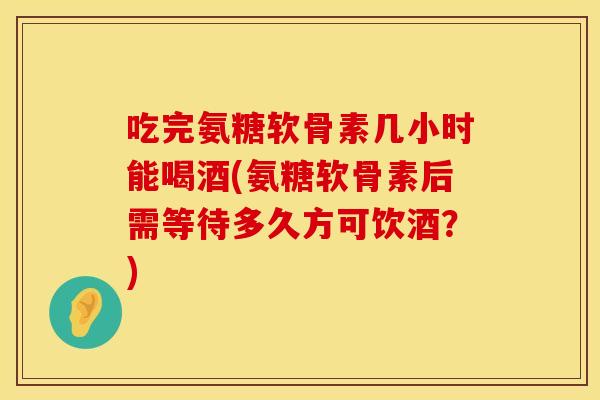 吃完氨糖软骨素几小时能喝酒(氨糖软骨素后需等待多久方可饮酒？)