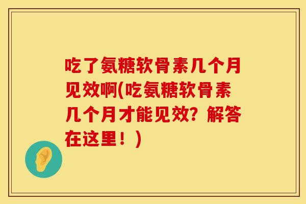 吃了氨糖软骨素几个月见效啊(吃氨糖软骨素几个月才能见效？解答在这里！)