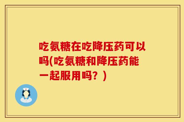 吃氨糖在吃降压药可以吗(吃氨糖和降压药能一起服用吗？)
