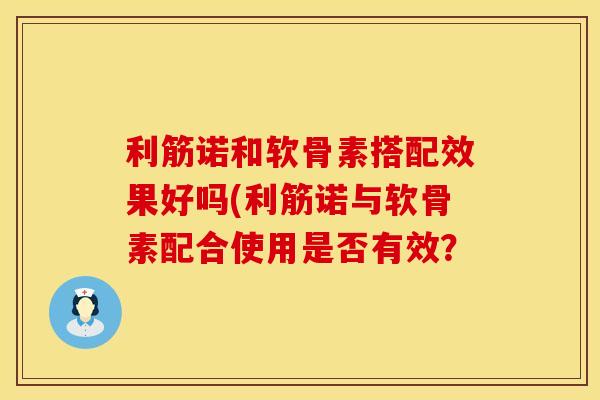 利筋诺和软骨素搭配效果好吗(利筋诺与软骨素配合使用是否有效？