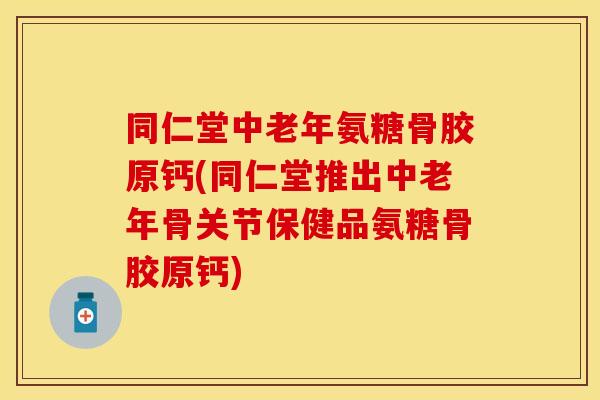 同仁堂中老年氨糖骨胶原钙(同仁堂推出中老年骨关节保健品氨糖骨胶原钙)