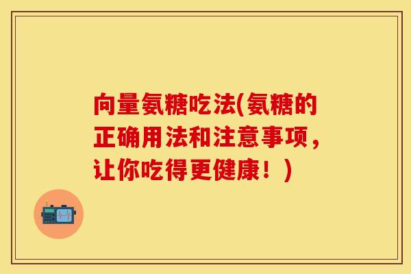 向量氨糖吃法(氨糖的正确用法和注意事项，让你吃得更健康！)