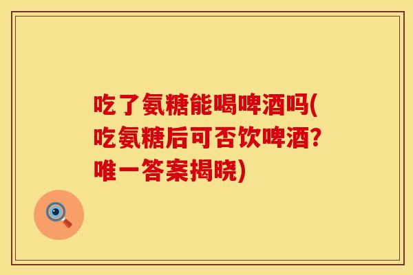 吃了氨糖能喝啤酒吗(吃氨糖后可否饮啤酒？唯一答案揭晓)