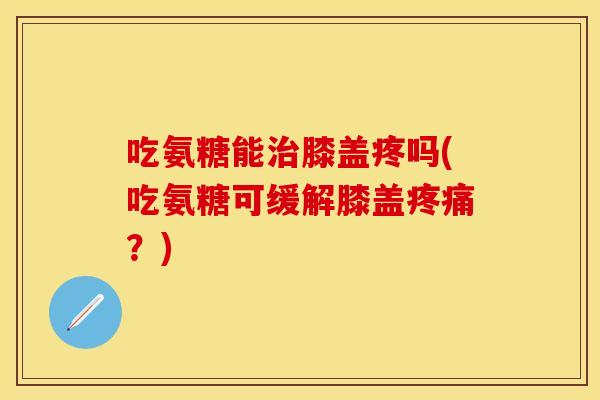 吃氨糖能治膝盖疼吗(吃氨糖可缓解膝盖疼痛？)