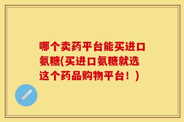哪个卖药平台能买进口氨糖(买进口氨糖就选这个药品购物平台！)