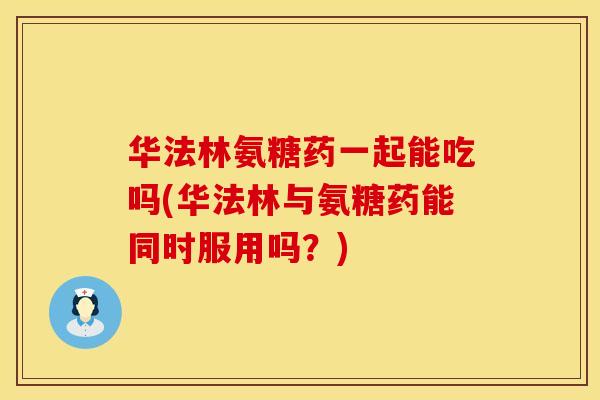 华法林氨糖药一起能吃吗(华法林与氨糖药能同时服用吗？)
