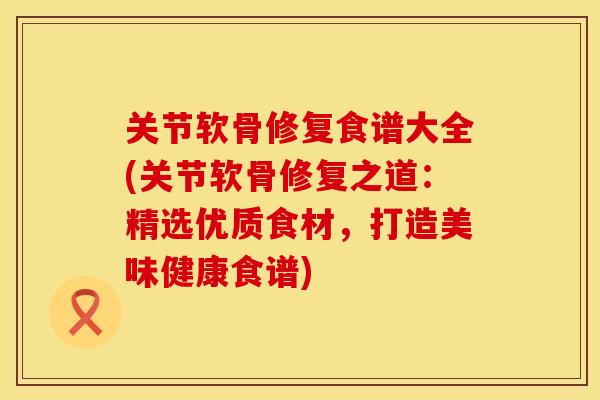 关节软骨修复食谱大全(关节软骨修复之道：精选优质食材，打造美味健康食谱)