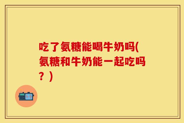 吃了氨糖能喝牛奶吗(氨糖和牛奶能一起吃吗？)