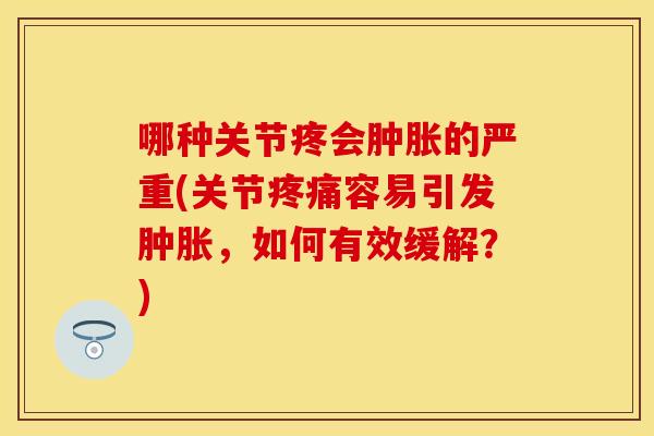 哪种关节疼会肿胀的严重(关节疼痛容易引发肿胀，如何有效缓解？)