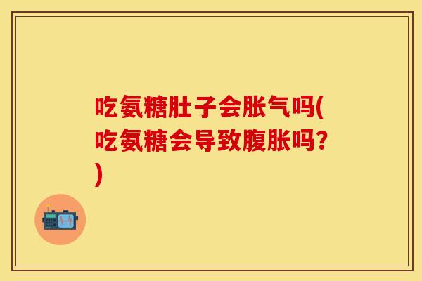 吃氨糖肚子会胀气吗(吃氨糖会导致腹胀吗？)