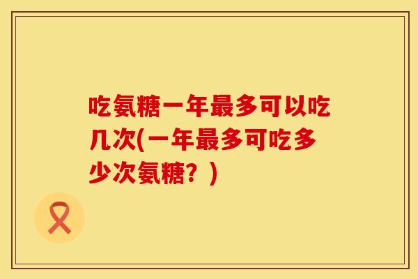 吃氨糖一年最多可以吃几次(一年最多可吃多少次氨糖？)