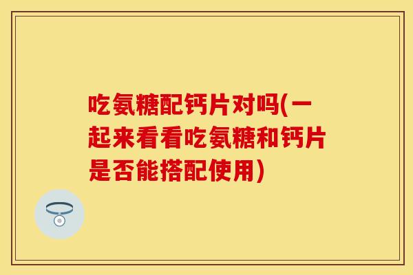 吃氨糖配钙片对吗(一起来看看吃氨糖和钙片是否能搭配使用)