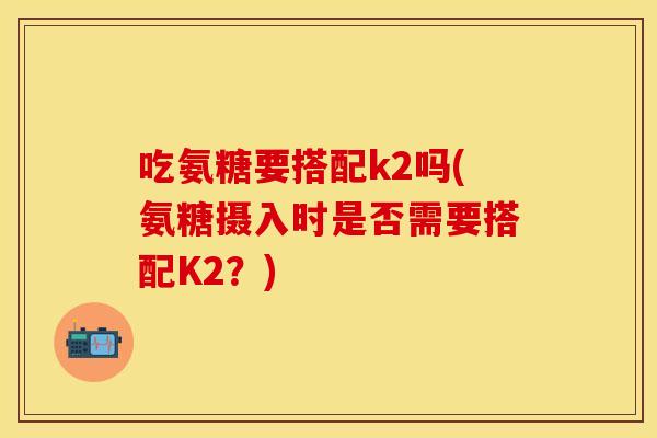 吃氨糖要搭配k2吗(氨糖摄入时是否需要搭配K2？)