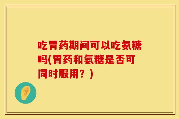 吃胃药期间可以吃氨糖吗(胃药和氨糖是否可同时服用？)