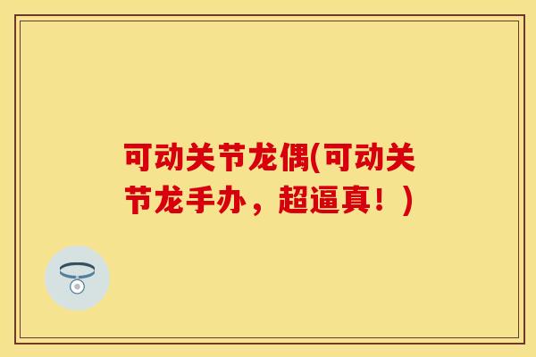 可动关节龙偶(可动关节龙手办，超逼真！)