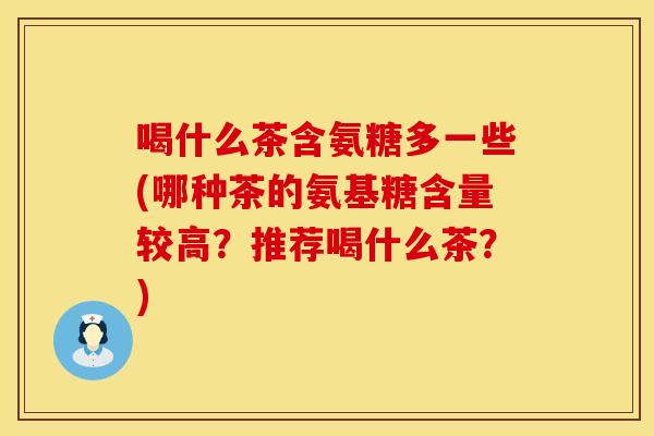 喝什么茶含氨糖多一些(哪种茶的氨基糖含量较高？推荐喝什么茶？)