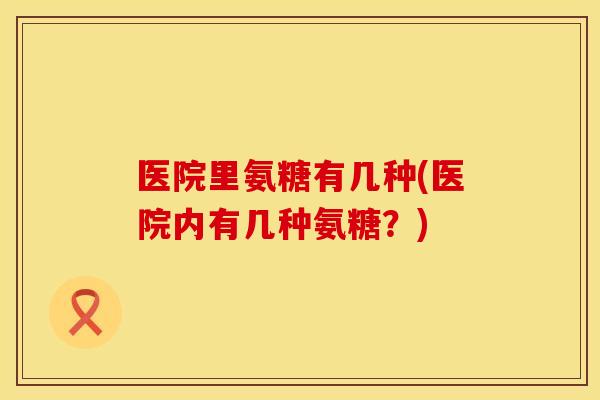 医院里氨糖有几种(医院内有几种氨糖？)