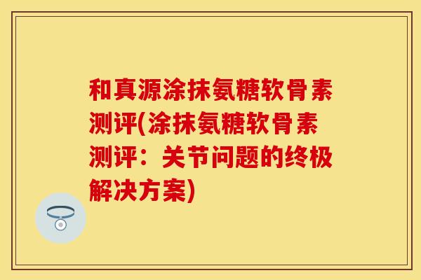 和真源涂抹氨糖软骨素测评(涂抹氨糖软骨素测评：关节问题的终极解决方案)