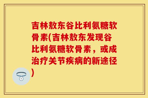 吉林敖东谷比利氨糖软骨素(吉林敖东发现谷比利氨糖软骨素,或成关节的新途径) 吉林敖东谷比利氨糖软骨素(吉林敖东发现谷比利氨糖软骨素,或成关节的新途径)