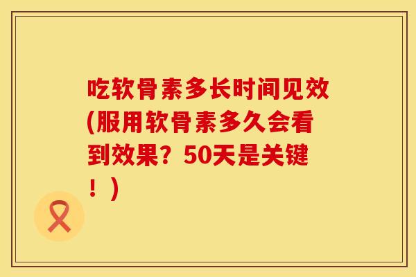 吃软骨素多长时间见效(服用软骨素多久会看到效果？50天是关键！)