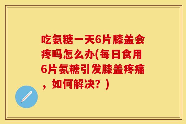 吃氨糖一天6片膝盖会疼吗怎么办(每日食用6片氨糖引发膝盖疼痛，如何解决？)