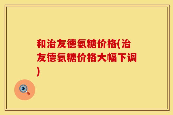 和治友德氨糖价格(治友德氨糖价格大幅下调)