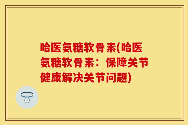 哈医氨糖软骨素(哈医氨糖软骨素：保障关节健康解决关节问题)