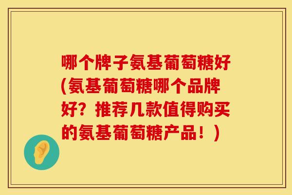 哪个牌子氨基葡萄糖好(氨基葡萄糖哪个品牌好？推荐几款值得购买的氨基葡萄糖产品！)