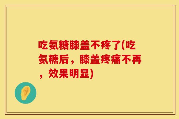 吃氨糖膝盖不疼了(吃氨糖后,膝盖不再,效果明显) 吃氨糖膝盖不疼了(吃氨糖后,膝盖不再,效果明显)