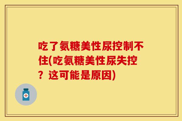 吃了氨糖美性尿控制不住(吃氨糖美性尿失控？这可能是原因)