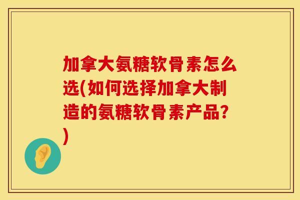 加拿大氨糖软骨素怎么选(如何选择加拿大制造的氨糖软骨素产品？)