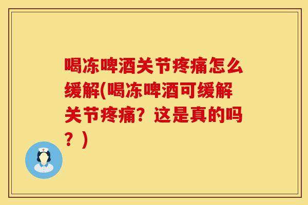 喝冻啤酒关节疼痛怎么缓解(喝冻啤酒可缓解关节疼痛？这是真的吗？)